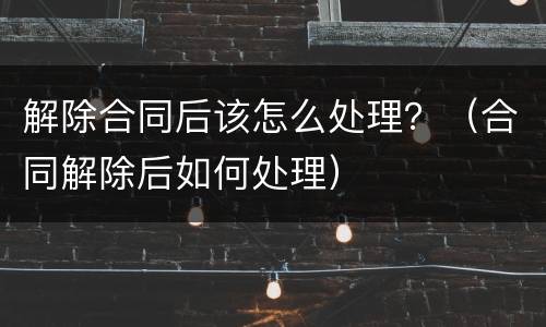 解除合同后该怎么处理？（合同解除后如何处理）