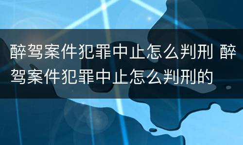 醉驾案件犯罪中止怎么判刑 醉驾案件犯罪中止怎么判刑的