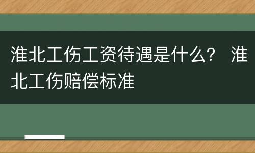 淮北工伤工资待遇是什么？ 淮北工伤赔偿标准
