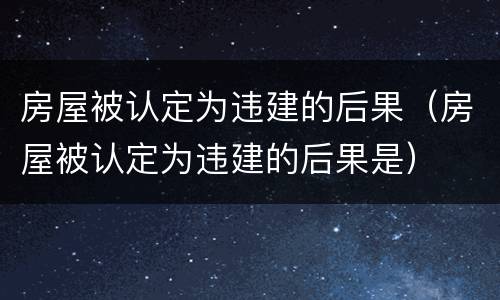 房屋被认定为违建的后果（房屋被认定为违建的后果是）