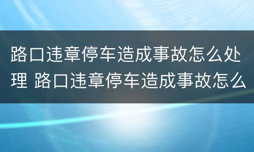 路口违章停车造成事故怎么处理 路口违章停车造成事故怎么办
