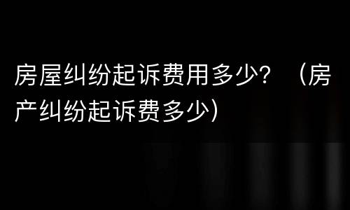 房屋纠纷起诉费用多少？（房产纠纷起诉费多少）