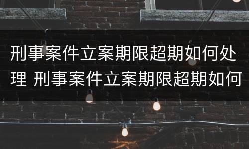 刑事案件立案期限超期如何处理 刑事案件立案期限超期如何处理呢