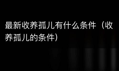 最新收养孤儿有什么条件（收养孤儿的条件）