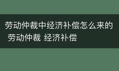 劳动仲裁中经济补偿怎么来的 劳动仲裁 经济补偿