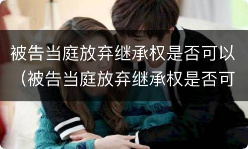 被告当庭放弃继承权是否可以（被告当庭放弃继承权是否可以撤销）
