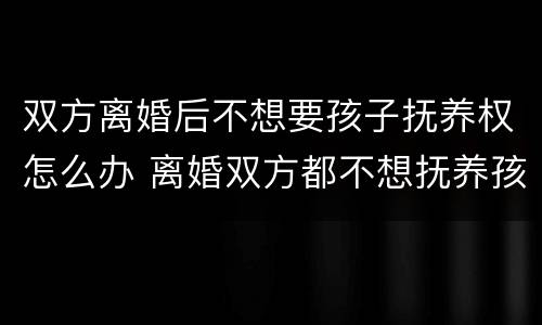 双方离婚后不想要孩子抚养权怎么办 离婚双方都不想抚养孩子怎么办