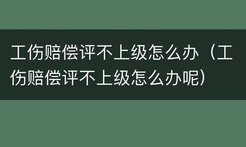 工伤赔偿评不上级怎么办（工伤赔偿评不上级怎么办呢）