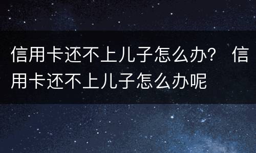 信用卡还不上儿子怎么办？ 信用卡还不上儿子怎么办呢