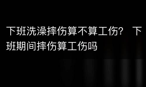 下班洗澡摔伤算不算工伤？ 下班期间摔伤算工伤吗