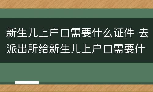 新生儿上户口需要什么证件 去派出所给新生儿上户口需要什么证件