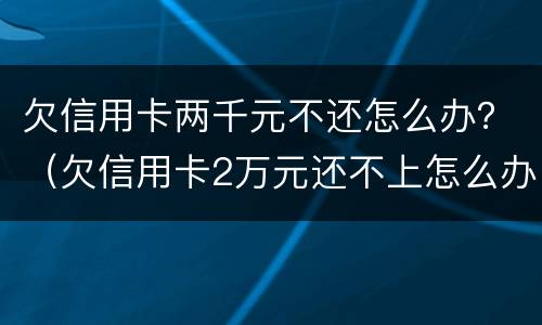 欠信用卡两千元不还怎么办？（欠信用卡2万元还不上怎么办）