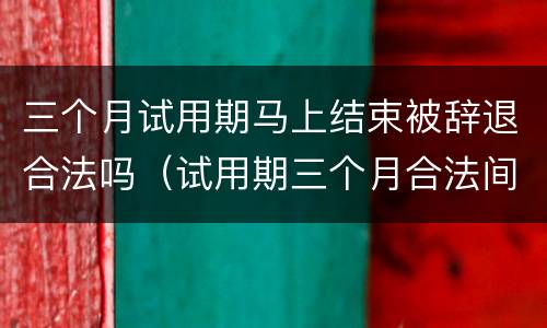三个月试用期马上结束被辞退合法吗（试用期三个月合法间可以被辞退吗）