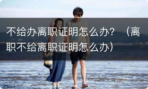 不给办离职证明怎么办？（离职不给离职证明怎么办）