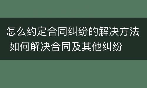 怎么约定合同纠纷的解决方法 如何解决合同及其他纠纷