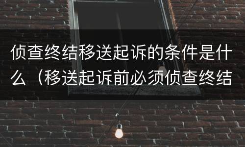 侦查终结移送起诉的条件是什么（移送起诉前必须侦查终结吗）