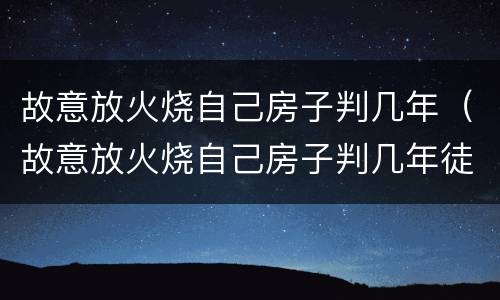 故意放火烧自己房子判几年（故意放火烧自己房子判几年徒刑）