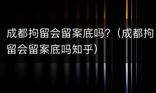 成都拘留会留案底吗?（成都拘留会留案底吗知乎）