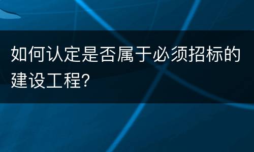 如何认定是否属于必须招标的建设工程？