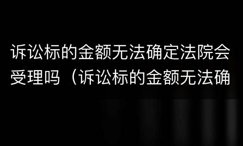 诉讼标的金额无法确定法院会受理吗（诉讼标的金额无法确定法院会受理吗怎么办）
