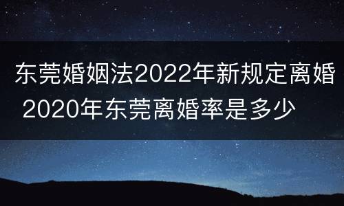 东莞婚姻法2022年新规定离婚 2020年东莞离婚率是多少