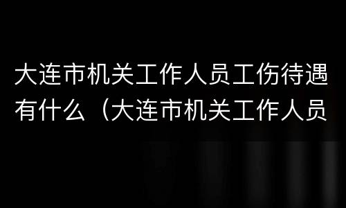 大连市机关工作人员工伤待遇有什么（大连市机关工作人员工伤待遇有什么标准）
