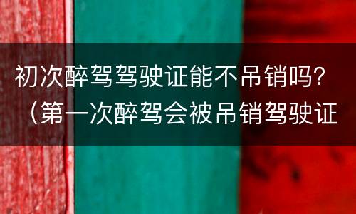 初次醉驾驾驶证能不吊销吗？（第一次醉驾会被吊销驾驶证吗）