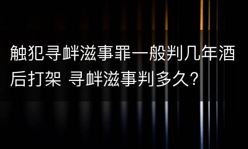 触犯寻衅滋事罪一般判几年酒后打架 寻衅滋事判多久?