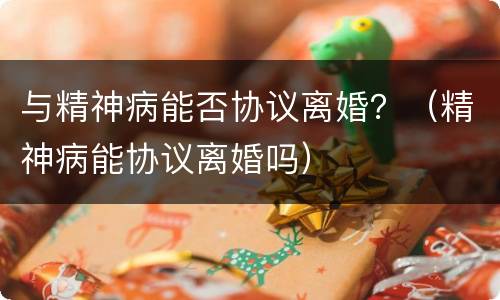 与精神病能否协议离婚？（精神病能协议离婚吗）