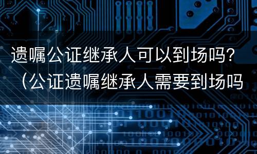 遗嘱公证继承人可以到场吗？（公证遗嘱继承人需要到场吗）