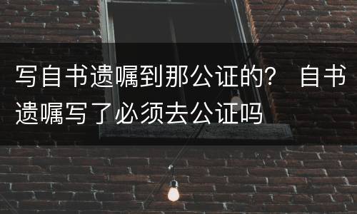 写自书遗嘱到那公证的？ 自书遗嘱写了必须去公证吗