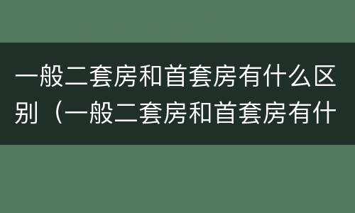 一般二套房和首套房有什么区别（一般二套房和首套房有什么区别呢）