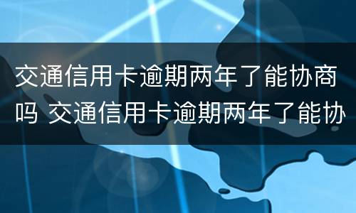 交通信用卡逾期两年了能协商吗 交通信用卡逾期两年了能协商吗怎么办