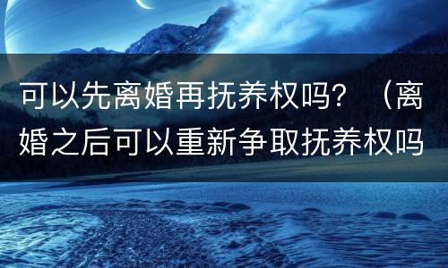 可以先离婚再抚养权吗？（离婚之后可以重新争取抚养权吗）