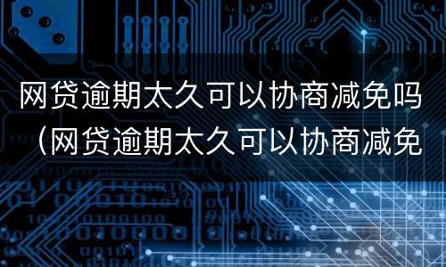 网贷逾期太久可以协商减免吗（网贷逾期太久可以协商减免吗知乎）