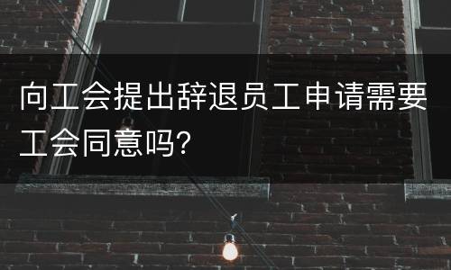 向工会提出辞退员工申请需要工会同意吗？
