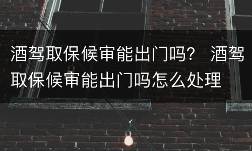 酒驾取保候审能出门吗？ 酒驾取保候审能出门吗怎么处理