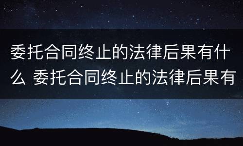 委托合同终止的法律后果有什么 委托合同终止的法律后果有什么规定