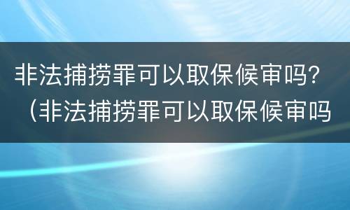 非法捕捞罪可以取保候审吗？（非法捕捞罪可以取保候审吗判多少年）