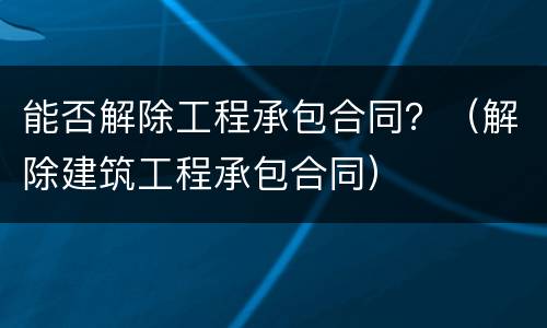 能否解除工程承包合同？（解除建筑工程承包合同）