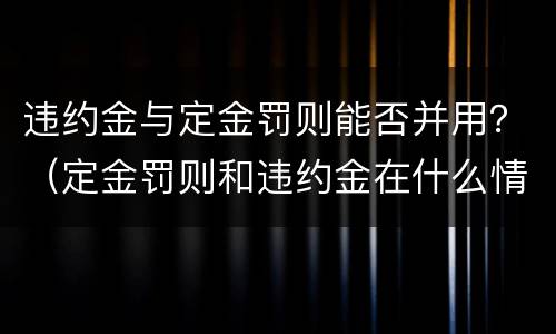 违约金与定金罚则能否并用？（定金罚则和违约金在什么情况下可以并用）