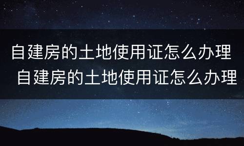 自建房的土地使用证怎么办理 自建房的土地使用证怎么办理手续