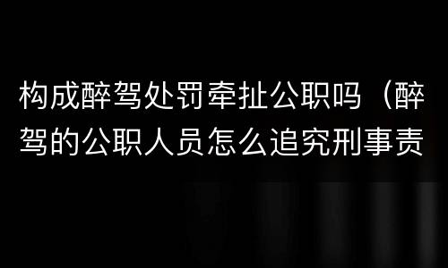 构成醉驾处罚牵扯公职吗（醉驾的公职人员怎么追究刑事责任）