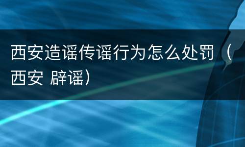 西安造谣传谣行为怎么处罚（西安 辟谣）
