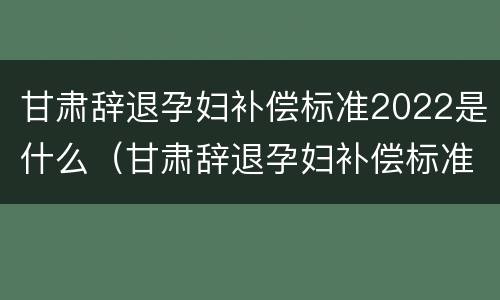 甘肃辞退孕妇补偿标准2022是什么（甘肃辞退孕妇补偿标准2022是什么时候发）