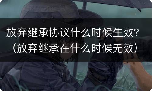 放弃继承协议什么时候生效？（放弃继承在什么时候无效）