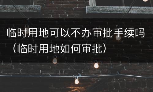 临时用地可以不办审批手续吗（临时用地如何审批）
