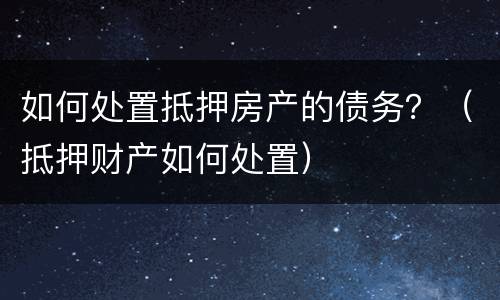 如何处置抵押房产的债务？（抵押财产如何处置）