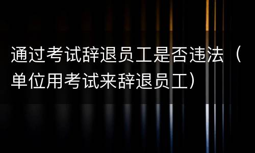 通过考试辞退员工是否违法（单位用考试来辞退员工）