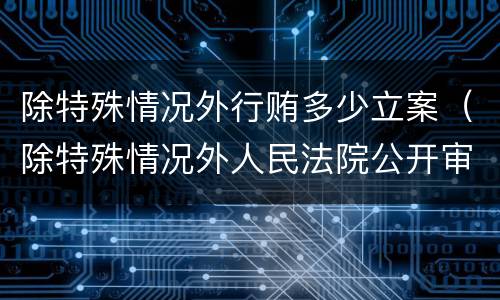 除特殊情况外行贿多少立案（除特殊情况外人民法院公开审理行政案件）